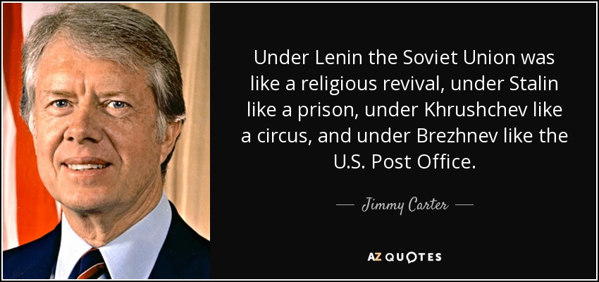Under Lenin the Soviet Union was like a religious revival, under Stalin like a prison, under Khrushchev like a circus, and under Brezhnev like the U.S. Post Office. - Jimmy Carter