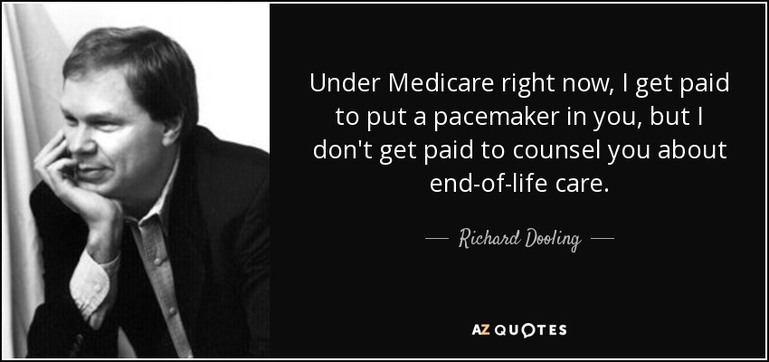 Under Medicare right now, I get paid to put a pacemaker in you, but I don't get paid to counsel you about end-of-life care. - Richard Dooling