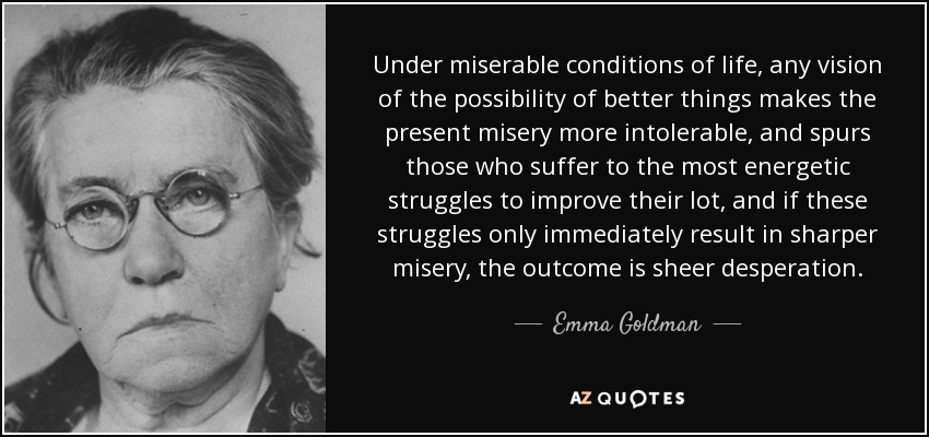 Under miserable conditions of life, any vision of the possibility of better things makes the present misery more intolerable, and spurs those who suffer to the most energetic struggles to improve their lot, and if these struggles only immediately result in sharper misery, the outcome is sheer desperation. - Emma Goldman