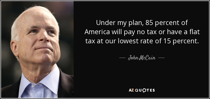 Under my plan, 85 percent of America will pay no tax or have a flat tax at our lowest rate of 15 percent. - John McCain