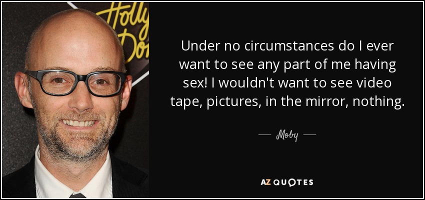 Under no circumstances do I ever want to see any part of me having sex! I wouldn't want to see video tape, pictures, in the mirror, nothing. - Moby