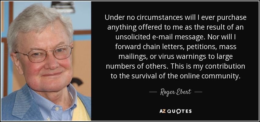 Under no circumstances will I ever purchase anything offered to me as the result of an unsolicited e-mail message. Nor will I forward chain letters, petitions, mass mailings, or virus warnings to large numbers of others. This is my contribution to the survival of the online community. - Roger Ebert