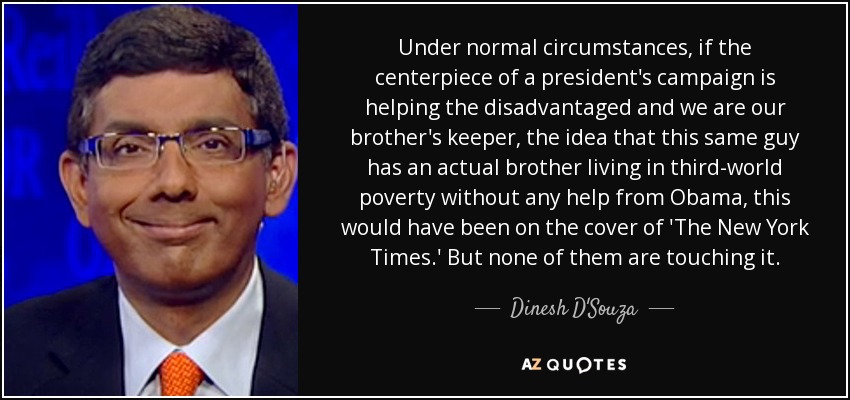 Under normal circumstances, if the centerpiece of a president's campaign is helping the disadvantaged and we are our brother's keeper, the idea that this same guy has an actual brother living in third-world poverty without any help from Obama, this would have been on the cover of 'The New York Times.' But none of them are touching it. - Dinesh D'Souza