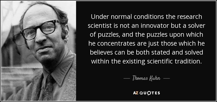 Under normal conditions the research scientist is not an innovator but a solver of puzzles, and the puzzles upon which he concentrates are just those which he believes can be both stated and solved within the existing scientific tradition. - Thomas Kuhn