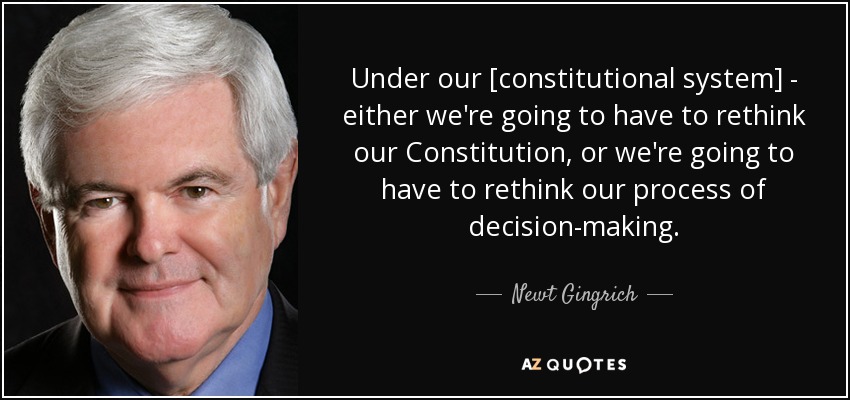 Under our [constitutional system] - either we're going to have to rethink our Constitution, or we're going to have to rethink our process of decision-making. - Newt Gingrich