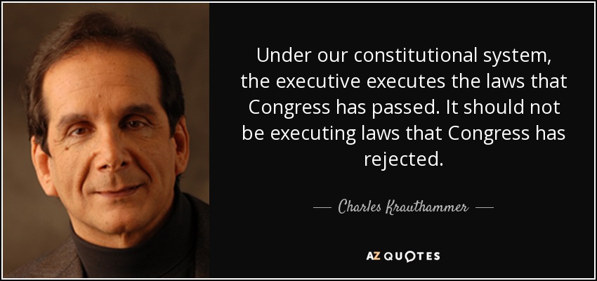 Under our constitutional system, the executive executes the laws that Congress has passed. It should not be executing laws that Congress has rejected. - Charles Krauthammer