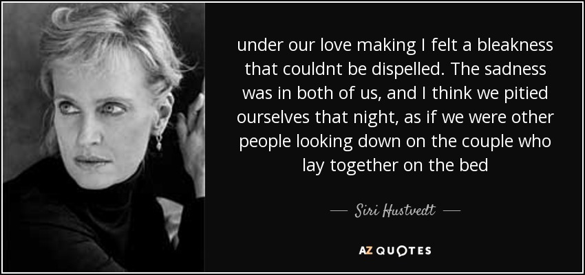 under our love making I felt a bleakness that couldnt be dispelled. The sadness was in both of us, and I think we pitied ourselves that night, as if we were other people looking down on the couple who lay together on the bed - Siri Hustvedt