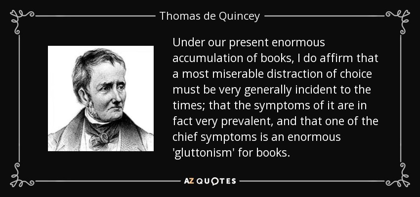 Under our present enormous accumulation of books, I do affirm that a most miserable distraction of choice must be very generally incident to the times; that the symptoms of it are in fact very prevalent, and that one of the chief symptoms is an enormous 'gluttonism' for books. - Thomas de Quincey