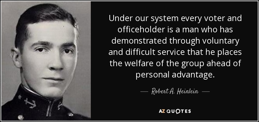 Under our system every voter and officeholder is a man who has demonstrated through voluntary and difficult service that he places the welfare of the group ahead of personal advantage. - Robert A. Heinlein