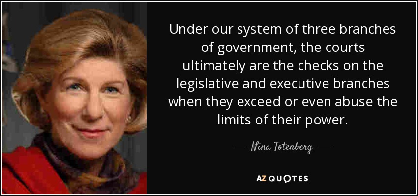 Under our system of three branches of government, the courts ultimately are the checks on the legislative and executive branches when they exceed or even abuse the limits of their power. - Nina Totenberg