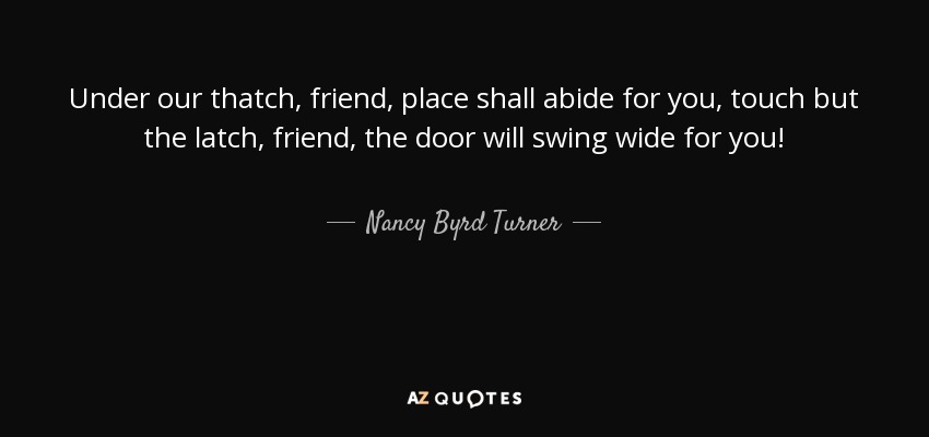 Under our thatch, friend, place shall abide for you, touch but the latch, friend, the door will swing wide for you! - Nancy Byrd Turner