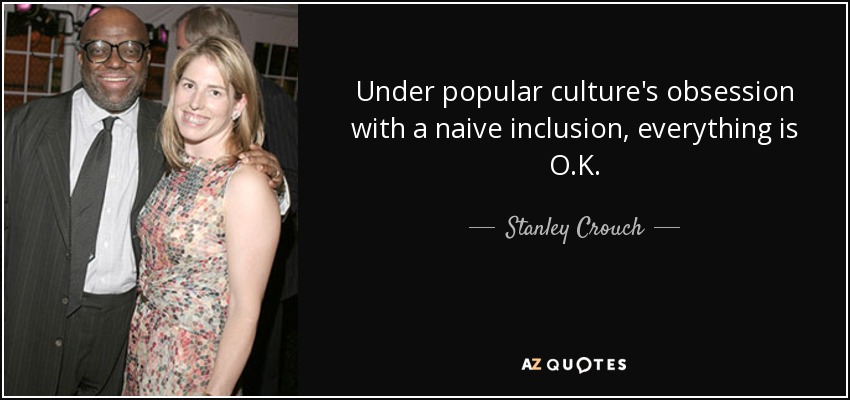 Under popular culture's obsession with a naive inclusion, everything is O.K. - Stanley Crouch