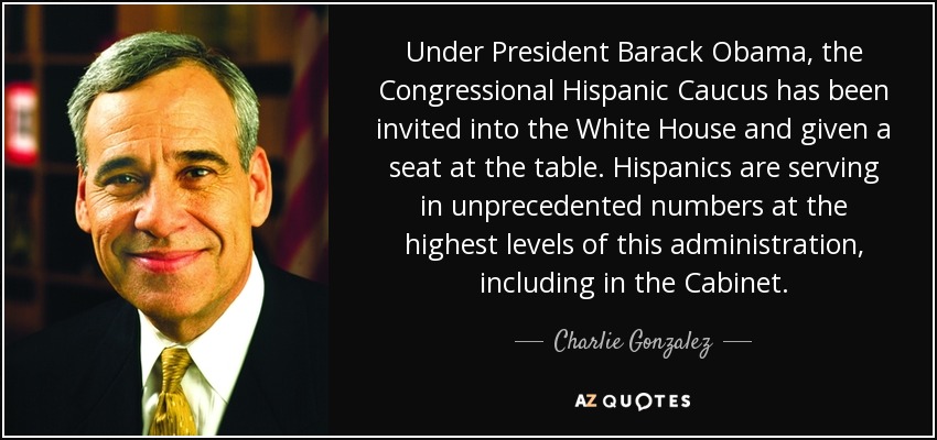 Under President Barack Obama, the Congressional Hispanic Caucus has been invited into the White House and given a seat at the table. Hispanics are serving in unprecedented numbers at the highest levels of this administration, including in the Cabinet. - Charlie Gonzalez