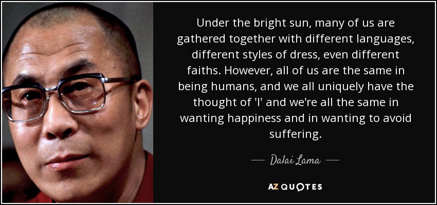Under the bright sun, many of us are gathered together with different languages, different styles of dress, even different faiths. However, all of us are the same in being humans, and we all uniquely have the thought of 'I' and we're all the same in wanting happiness and in wanting to avoid suffering. - Dalai Lama