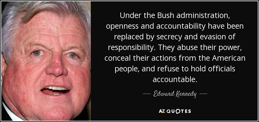 Under the Bush administration, openness and accountability have been replaced by secrecy and evasion of responsibility. They abuse their power, conceal their actions from the American people, and refuse to hold officials accountable. - Edward Kennedy