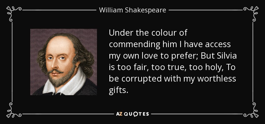 Under the colour of commending him I have access my own love to prefer; But Silvia is too fair, too true, too holy, To be corrupted with my worthless gifts. - William Shakespeare