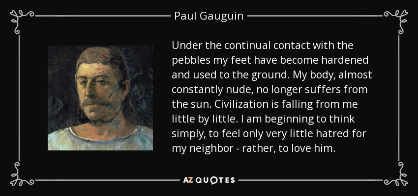 Under the continual contact with the pebbles my feet have become hardened and used to the ground. My body, almost constantly nude, no longer suffers from the sun. Civilization is falling from me little by little. I am beginning to think simply, to feel only very little hatred for my neighbor - rather, to love him. - Paul Gauguin