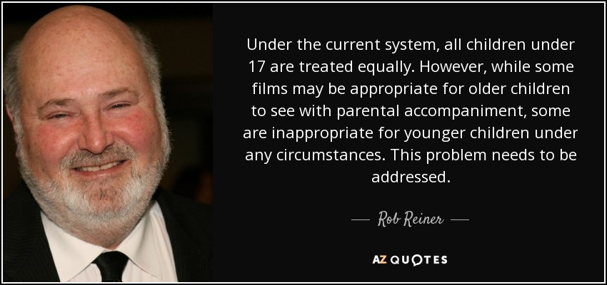 Under the current system, all children under 17 are treated equally. However, while some films may be appropriate for older children to see with parental accompaniment, some are inappropriate for younger children under any circumstances. This problem needs to be addressed. - Rob Reiner