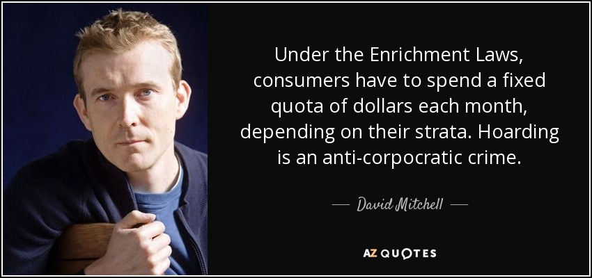 Under the Enrichment Laws, consumers have to spend a fixed quota of dollars each month, depending on their strata. Hoarding is an anti-corpocratic crime. - David Mitchell