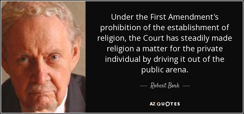 Under the First Amendment's prohibition of the establishment of religion, the Court has steadily made religion a matter for the private individual by driving it out of the public arena. - Robert Bork