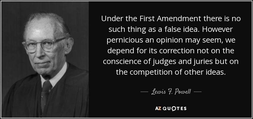 Under the First Amendment there is no such thing as a false idea. However pernicious an opinion may seem, we depend for its correction not on the conscience of judges and juries but on the competition of other ideas. - Lewis F. Powell, Jr.