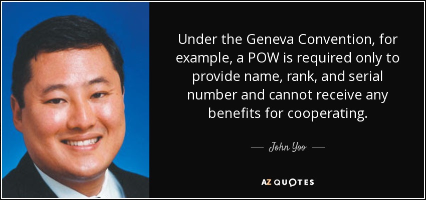 Under the Geneva Convention, for example, a POW is required only to provide name, rank, and serial number and cannot receive any benefits for cooperating. - John Yoo