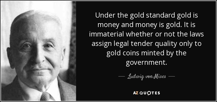Under the gold standard gold is money and money is gold. It is immaterial whether or not the laws assign legal tender quality only to gold coins minted by the government. - Ludwig von Mises