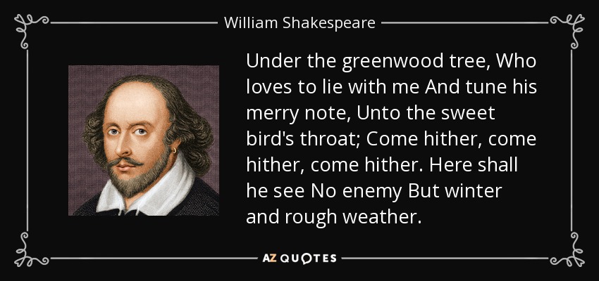 Under the greenwood tree, Who loves to lie with me And tune his merry note, Unto the sweet bird's throat; Come hither, come hither, come hither. Here shall he see No enemy But winter and rough weather. - William Shakespeare