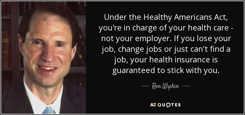 Under the Healthy Americans Act, you're in charge of your health care - not your employer. If you lose your job, change jobs or just can't find a job, your health insurance is guaranteed to stick with you. - Ron Wyden