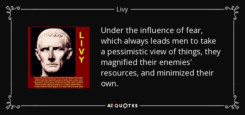 Under the influence of fear, which always leads men to take a pessimistic view of things, they magnified their enemies' resources, and minimized their own. - Livy