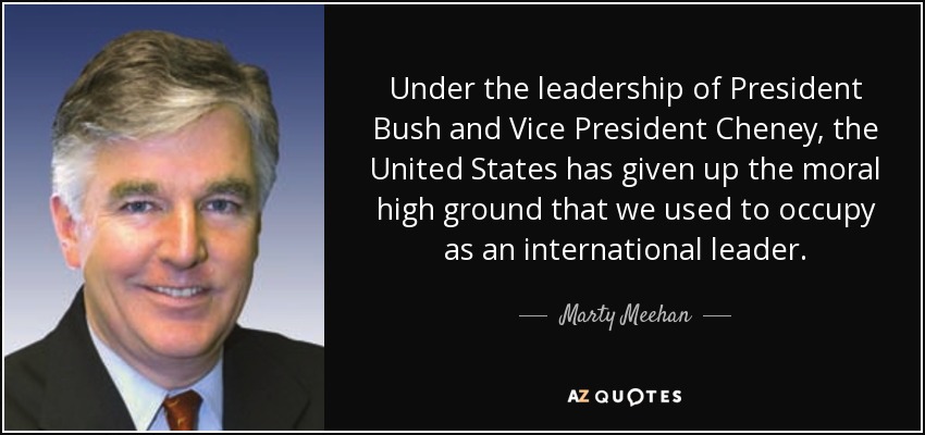 Under the leadership of President Bush and Vice President Cheney, the United States has given up the moral high ground that we used to occupy as an international leader. - Marty Meehan
