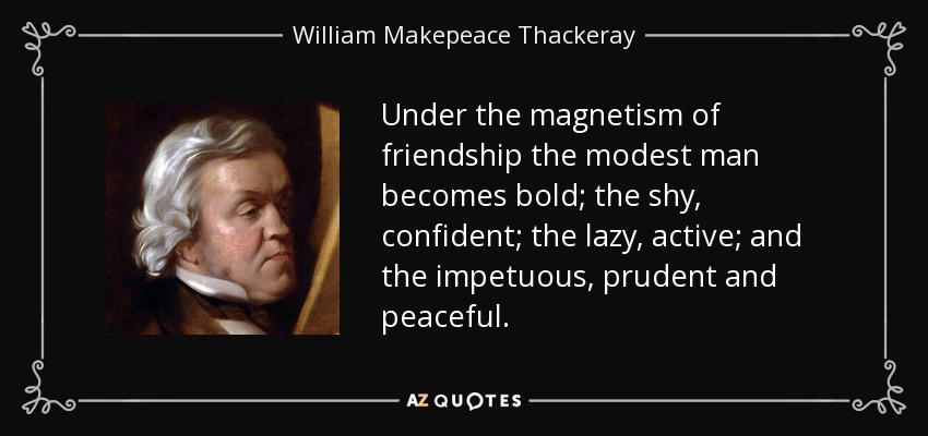 Under the magnetism of friendship the modest man becomes bold; the shy, confident; the lazy, active; and the impetuous, prudent and peaceful. - William Makepeace Thackeray