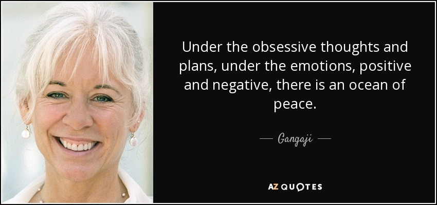 Under the obsessive thoughts and plans, under the emotions, positive and negative, there is an ocean of peace. - Gangaji