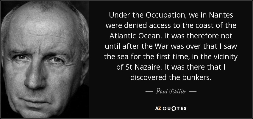 Under the Occupation, we in Nantes were denied access to the coast of the Atlantic Ocean. It was therefore not until after the War was over that I saw the sea for the first time, in the vicinity of St Nazaire. It was there that I discovered the bunkers. - Paul Virilio