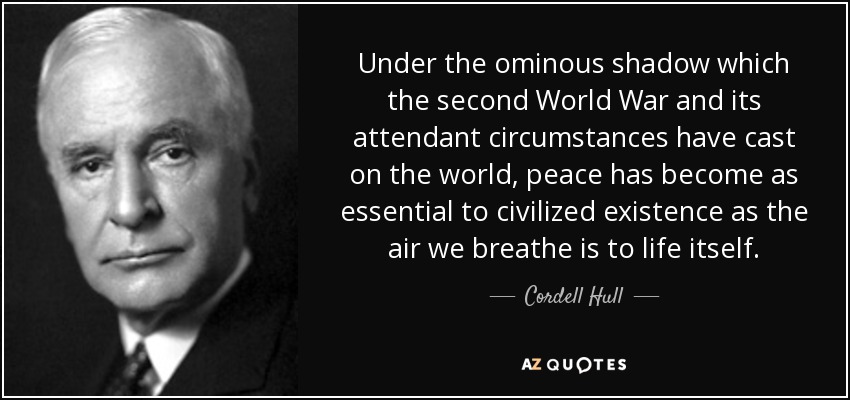 Under the ominous shadow which the second World War and its attendant circumstances have cast on the world, peace has become as essential to civilized existence as the air we breathe is to life itself. - Cordell Hull