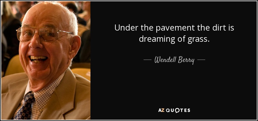 Under the pavement the dirt is dreaming of grass. - Wendell Berry
