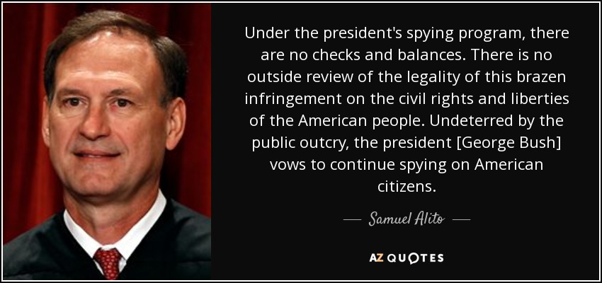 Under the president's spying program, there are no checks and balances. There is no outside review of the legality of this brazen infringement on the civil rights and liberties of the American people. Undeterred by the public outcry, the president [George Bush] vows to continue spying on American citizens. - Samuel Alito