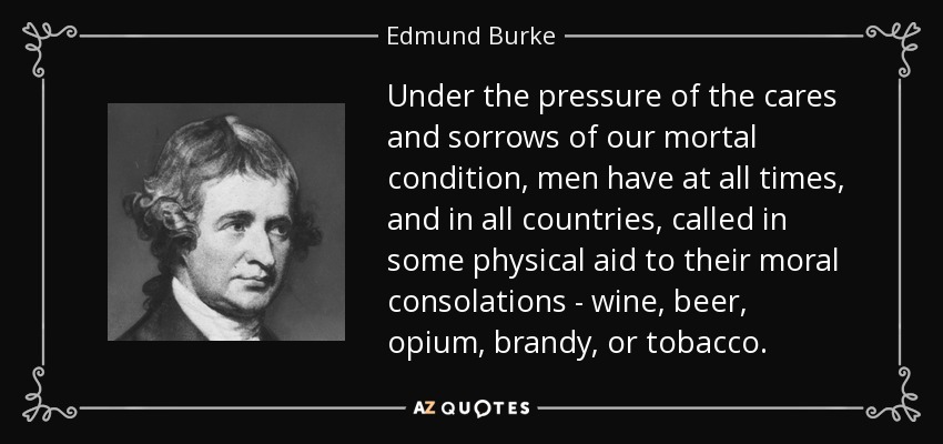 Under the pressure of the cares and sorrows of our mortal condition, men have at all times, and in all countries, called in some physical aid to their moral consolations - wine, beer, opium, brandy, or tobacco. - Edmund Burke