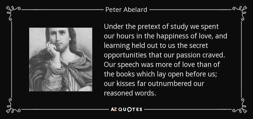 Under the pretext of study we spent our hours in the happiness of love, and learning held out to us the secret opportunities that our passion craved. Our speech was more of love than of the books which lay open before us; our kisses far outnumbered our reasoned words. - Peter Abelard