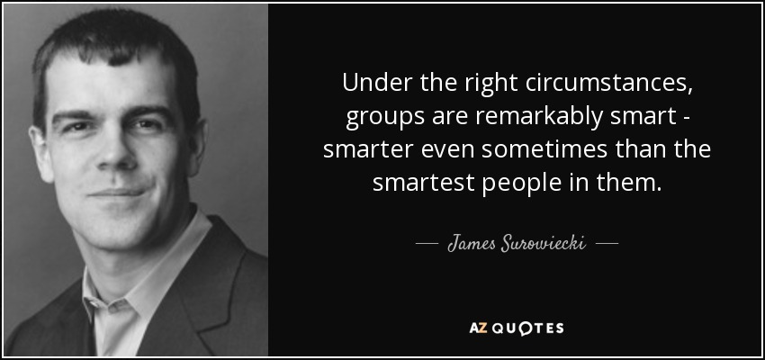 Under the right circumstances, groups are remarkably smart - smarter even sometimes than the smartest people in them. - James Surowiecki