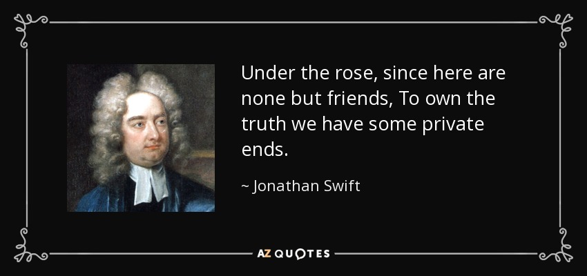 Under the rose, since here are none but friends, To own the truth we have some private ends. - Jonathan Swift