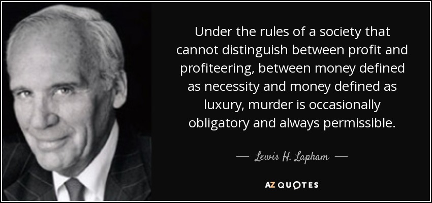 Under the rules of a society that cannot distinguish between profit and profiteering, between money defined as necessity and money defined as luxury, murder is occasionally obligatory and always permissible. - Lewis H. Lapham
