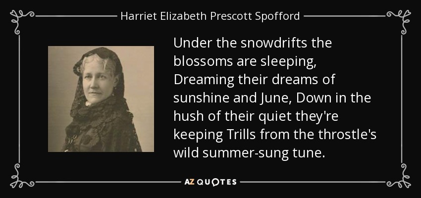 Under the snowdrifts the blossoms are sleeping, Dreaming their dreams of sunshine and June, Down in the hush of their quiet they're keeping Trills from the throstle's wild summer-sung tune. - Harriet Elizabeth Prescott Spofford