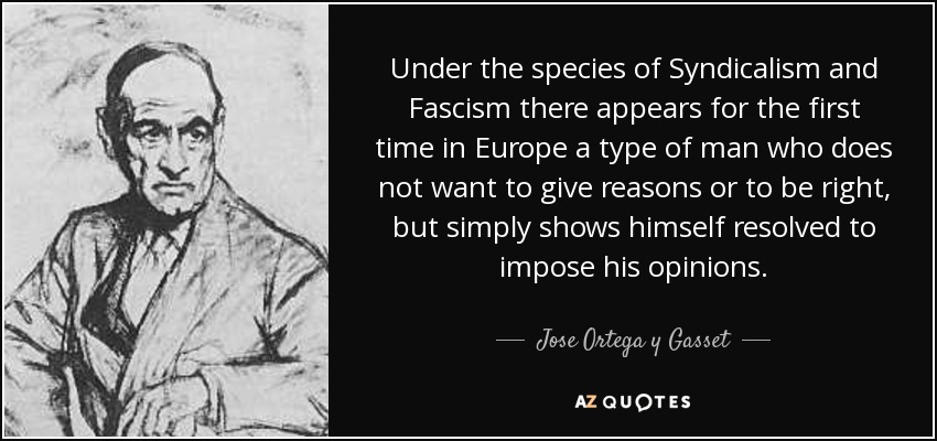 Under the species of Syndicalism and Fascism there appears for the first time in Europe a type of man who does not want to give reasons or to be right, but simply shows himself resolved to impose his opinions. - Jose Ortega y Gasset