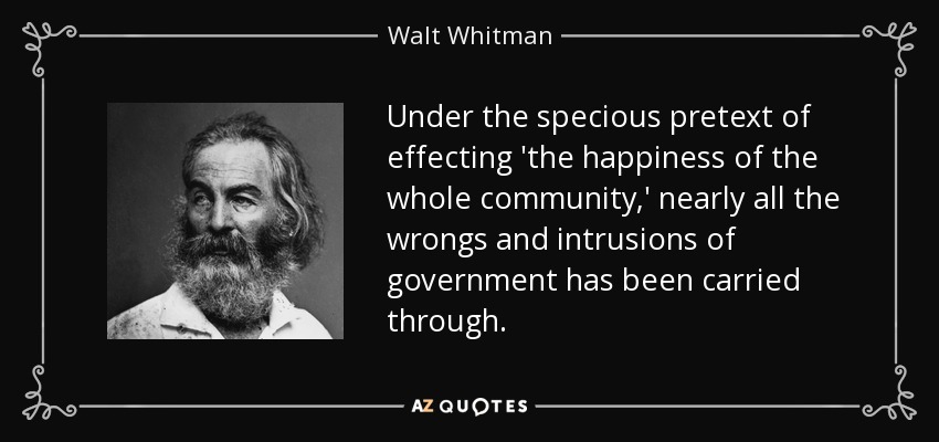 Under the specious pretext of effecting 'the happiness of the whole community,' nearly all the wrongs and intrusions of government has been carried through. - Walt Whitman