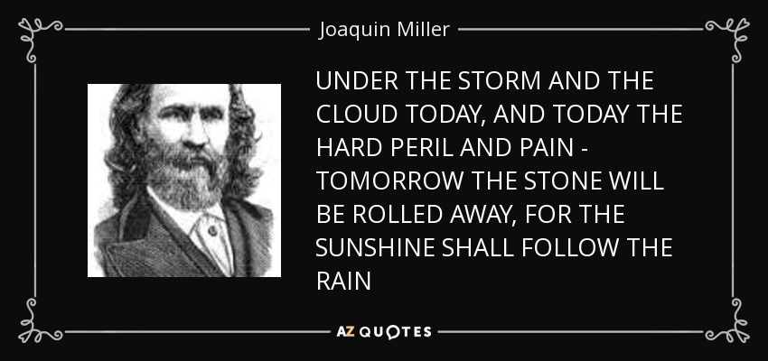 UNDER THE STORM AND THE CLOUD TODAY, AND TODAY THE HARD PERIL AND PAIN - TOMORROW THE STONE WILL BE ROLLED AWAY, FOR THE SUNSHINE SHALL FOLLOW THE RAIN - Joaquin Miller