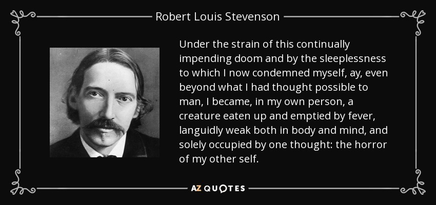 Under the strain of this continually impending doom and by the sleeplessness to which I now condemned myself, ay, even beyond what I had thought possible to man, I became, in my own person, a creature eaten up and emptied by fever, languidly weak both in body and mind, and solely occupied by one thought: the horror of my other self. - Robert Louis Stevenson