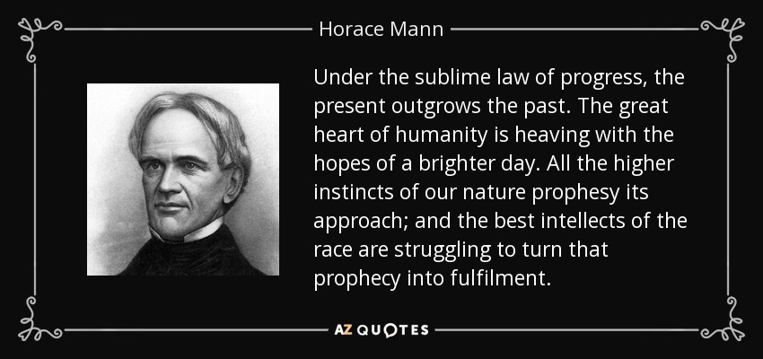 Under the sublime law of progress, the present outgrows the past. The great heart of humanity is heaving with the hopes of a brighter day. All the higher instincts of our nature prophesy its approach; and the best intellects of the race are struggling to turn that prophecy into fulfilment. - Horace Mann