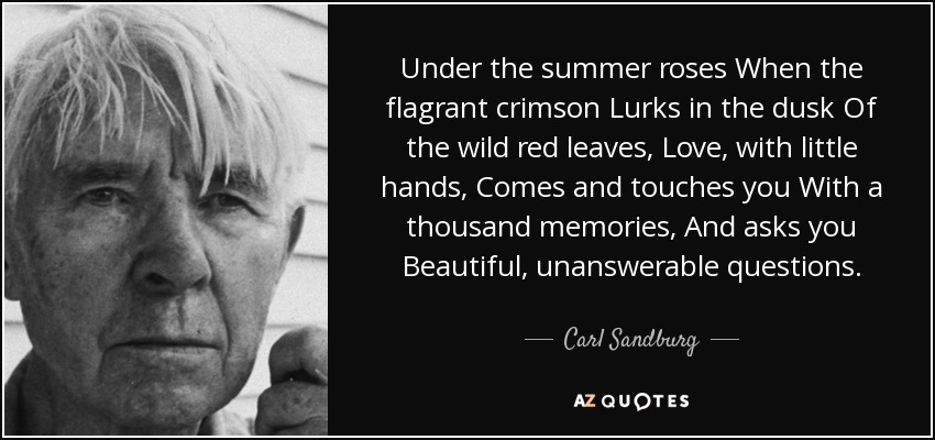 Under the summer roses When the flagrant crimson Lurks in the dusk Of the wild red leaves, Love, with little hands, Comes and touches you With a thousand memories, And asks you Beautiful, unanswerable questions. - Carl Sandburg