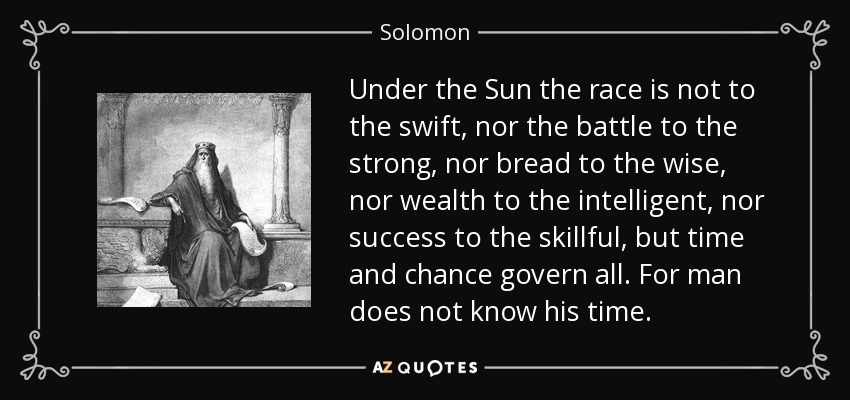 Under the Sun the race is not to the swift, nor the battle to the strong, nor bread to the wise, nor wealth to the intelligent, nor success to the skillful, but time and chance govern all. For man does not know his time. - Solomon
